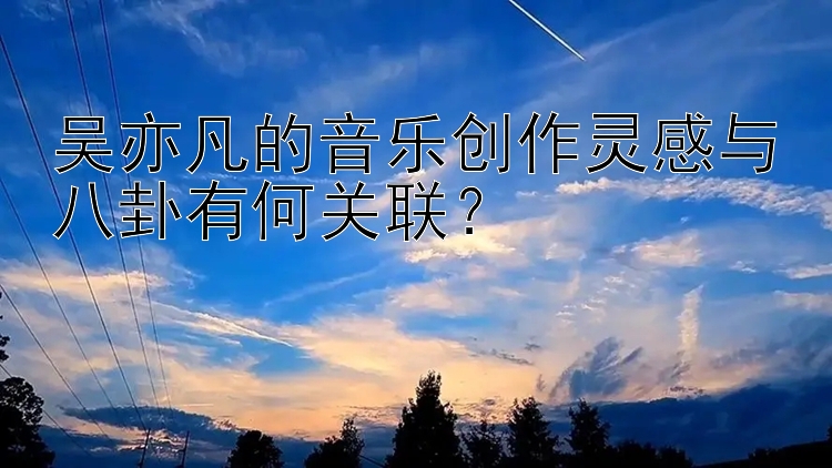 吴亦凡的音乐创作灵感与八卦有何关联？