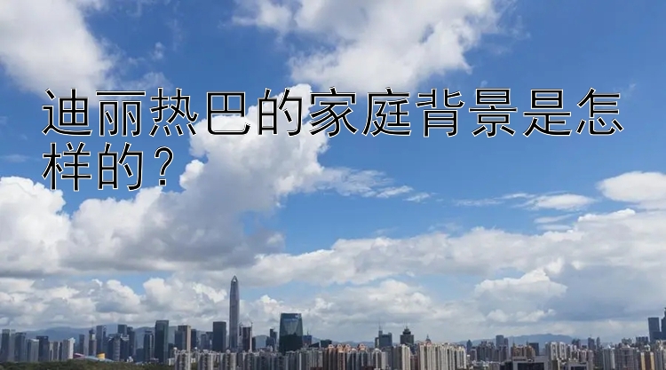 迪丽热巴的家庭背景是怎样的？