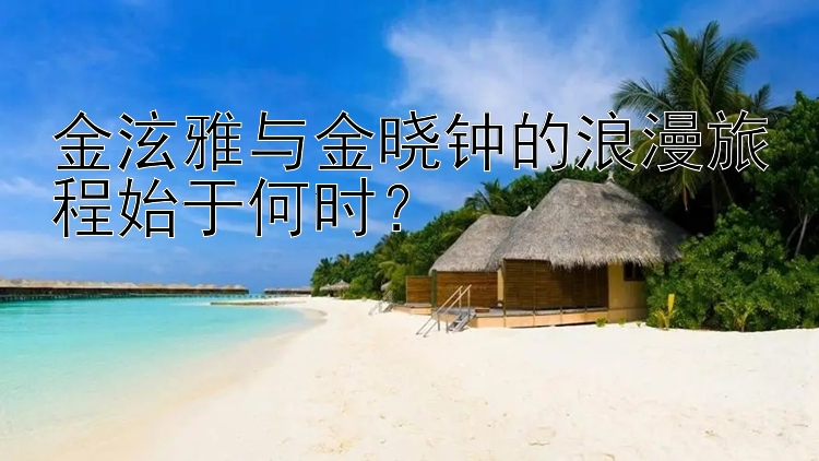 金泫雅与金晓钟的浪漫旅程始于何时？