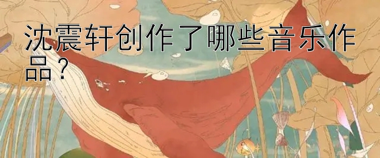 沈震轩创作了哪些音乐作品？