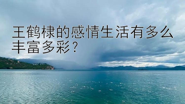 王鹤棣的感情生活有多么丰富多彩？