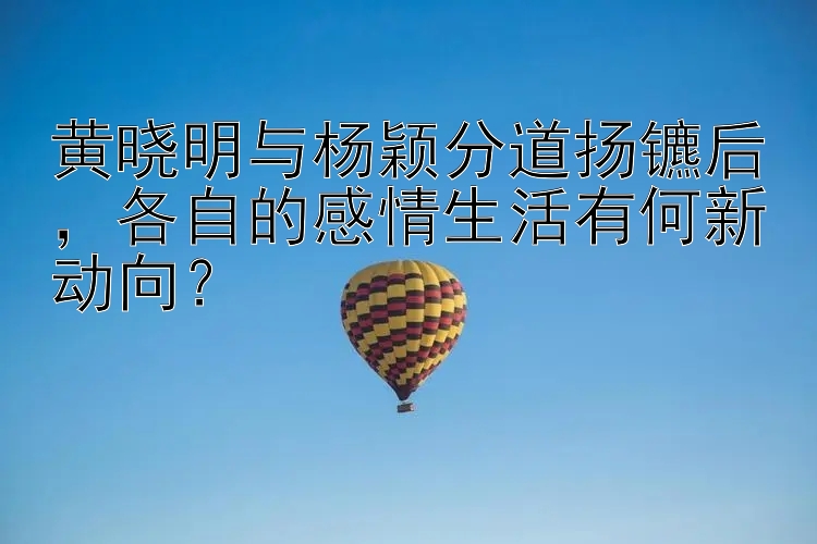 黄晓明与杨颖分道扬镳后，各自的感情生活有何新动向？