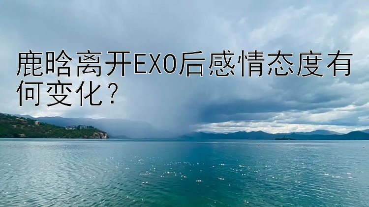 鹿晗离开EXO后感情态度有何变化？