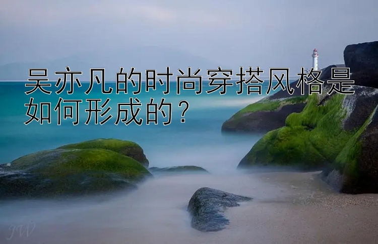 吴亦凡的时尚穿搭风格是如何形成的？