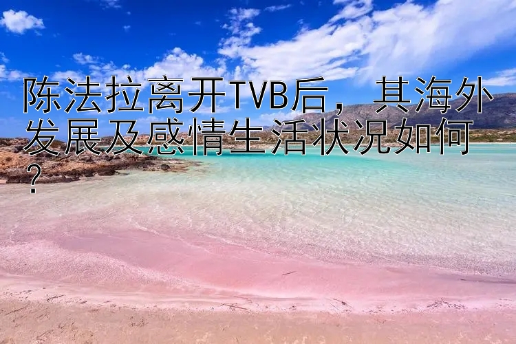 陈法拉离开TVB后，其海外发展及感情生活状况如何？