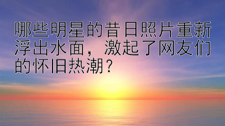 哪些明星的昔日照片重新浮出水面，激起了网友们的怀旧热潮？