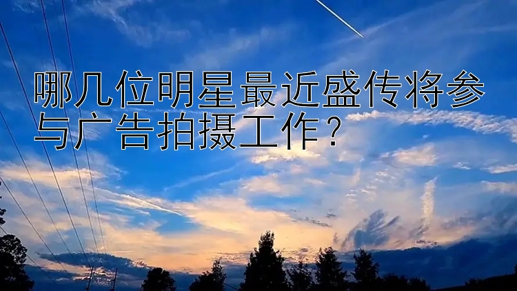 哪几位明星最近盛传将参与广告拍摄工作？