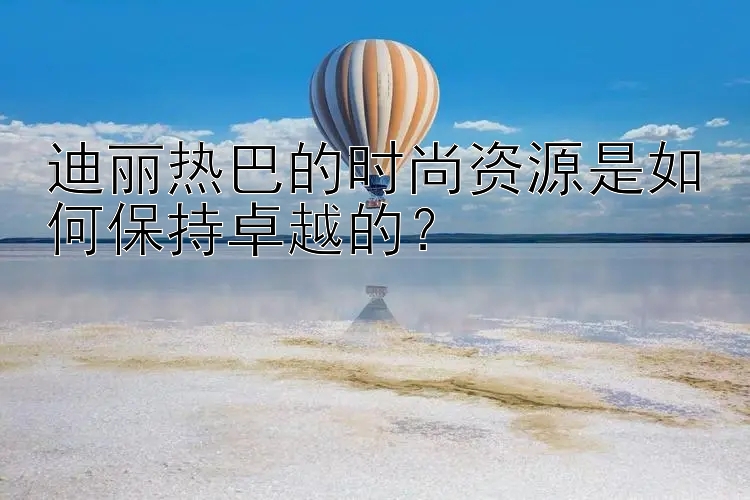 迪丽热巴的时尚资源是如何保持卓越的？