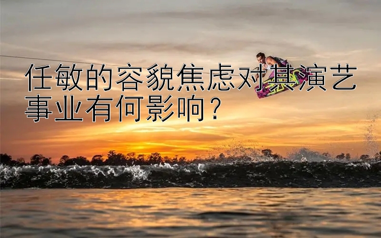 任敏的容貌焦虑对其演艺事业有何影响？