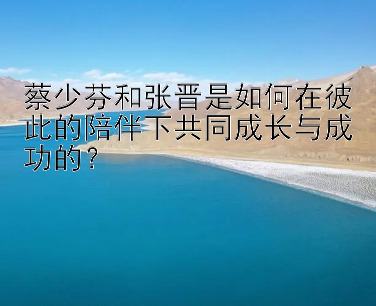 蔡少芬和张晋是如何在彼此的陪伴下共同成长与成功的？