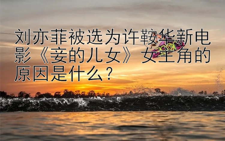 刘亦菲被选为许鞍华新电影《妾的儿女》女主角的原因是什么？