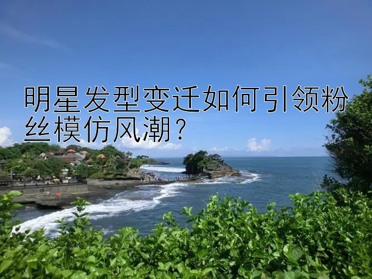 明星发型变迁如何引领粉丝模仿风潮？