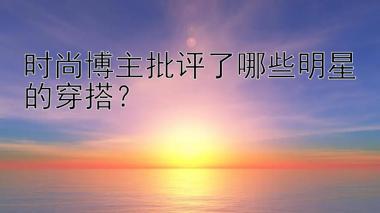 时尚博主批评了哪些明星的穿搭？