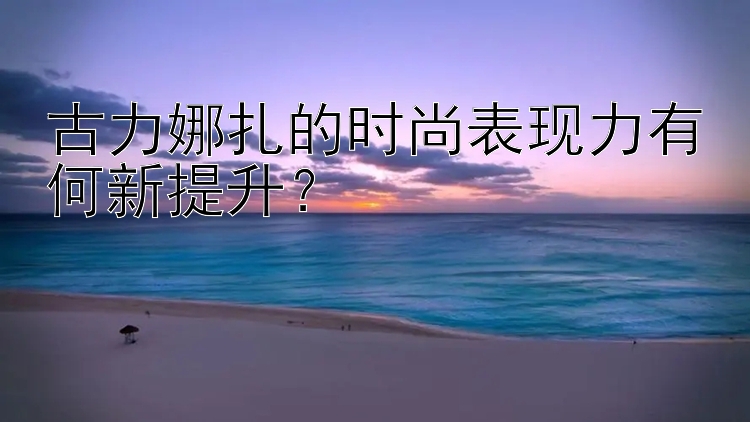 古力娜扎的时尚表现力有何新提升？