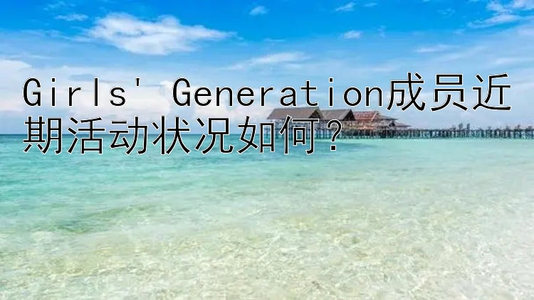 Girls' Generation成员近期活动状况如何？