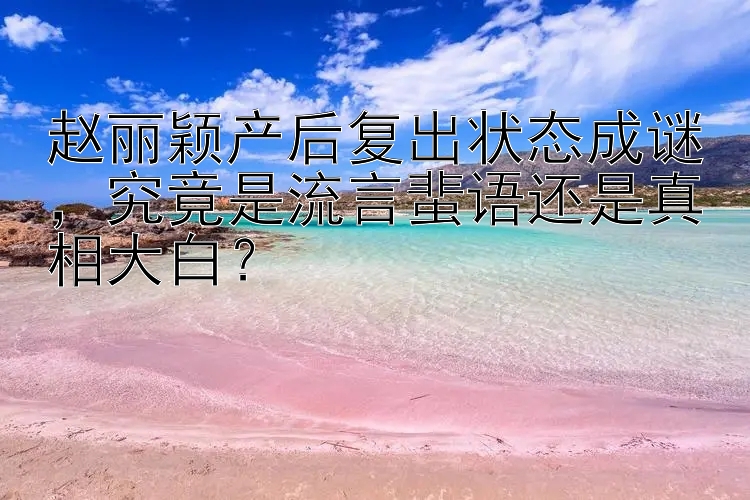 赵丽颖产后复出状态成谜，究竟是流言蜚语还是真相大白？