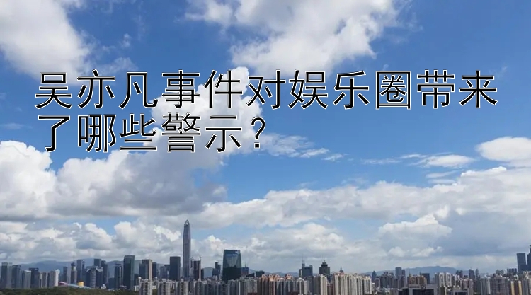 吴亦凡事件对娱乐圈带来了哪些警示？