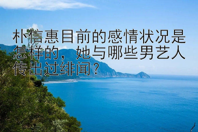 朴信惠目前的感情状况是怎样的，她与哪些男艺人传出过绯闻？