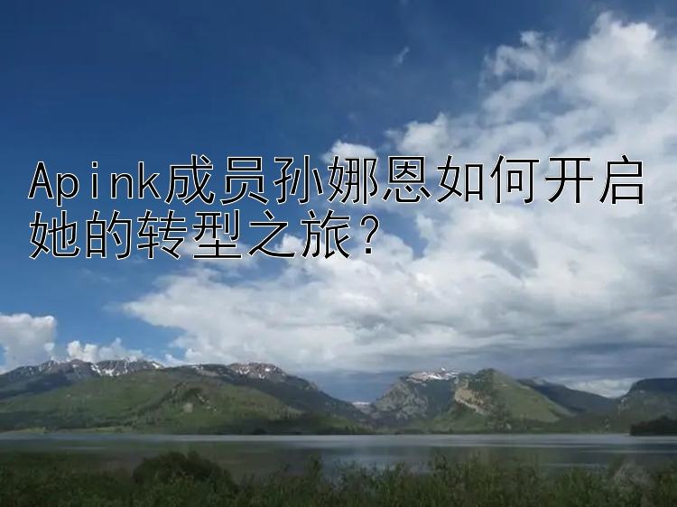 Apink成员孙娜恩如何开启她的转型之旅？