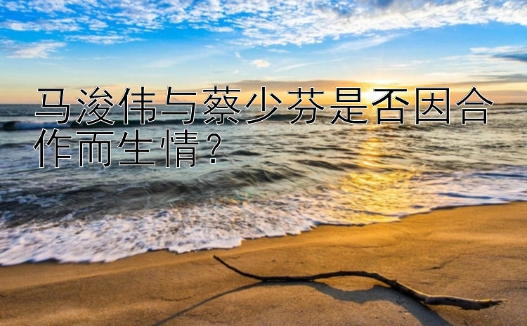 马浚伟与蔡少芬是否因合作而生情？