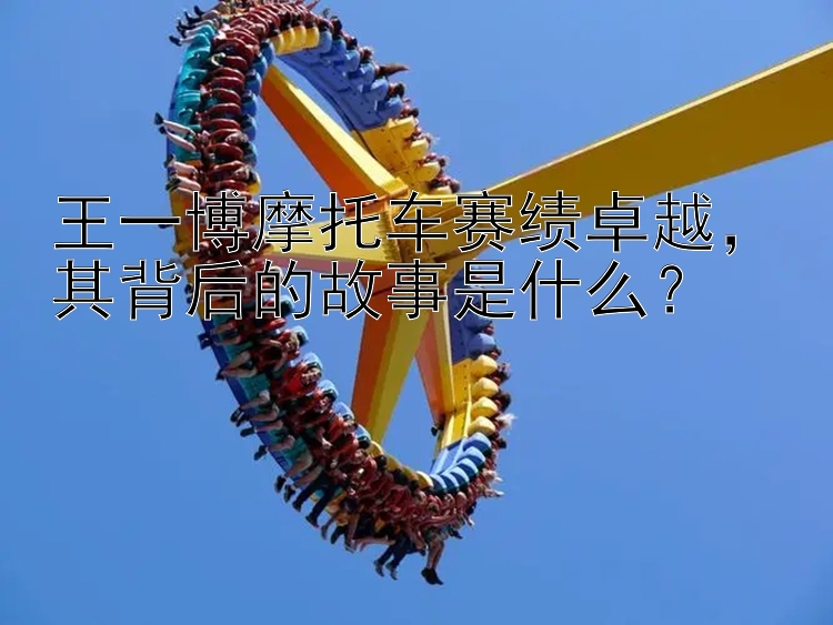 王一博摩托车赛绩卓越，其背后的故事是什么？