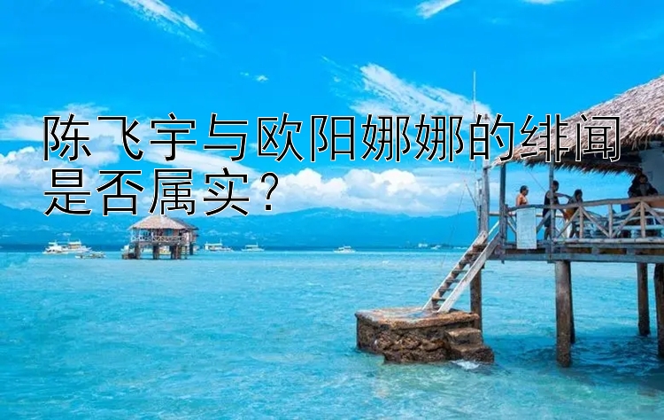 陈飞宇与欧阳娜娜的绯闻是否属实？