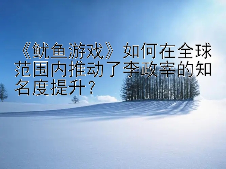 《鱿鱼游戏》如何在全球范围内推动了李政宰的知名度提升？