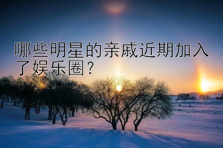 哪些明星的亲戚近期加入了娱乐圈？