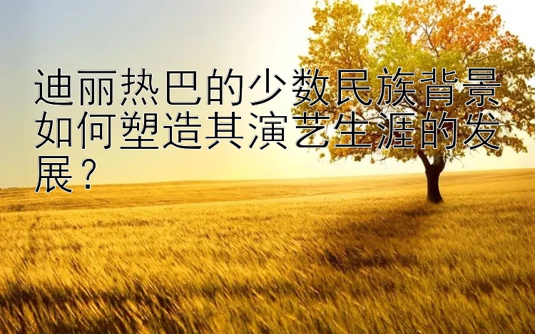 迪丽热巴的少数民族背景如何塑造其演艺生涯的发展？