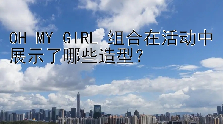 OH MY GIRL 组合在活动中展示了哪些造型？