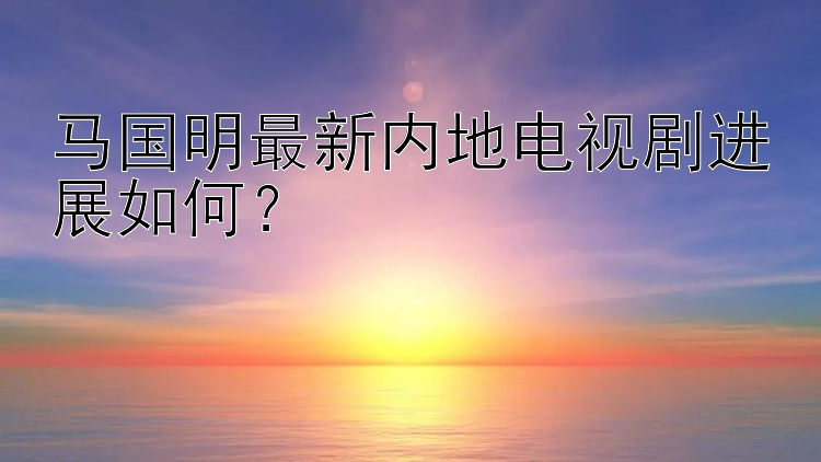 马国明最新内地电视剧进展如何？