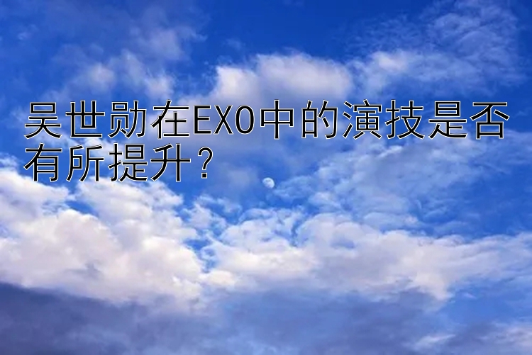 吴世勋在EXO中的演技是否有所提升？