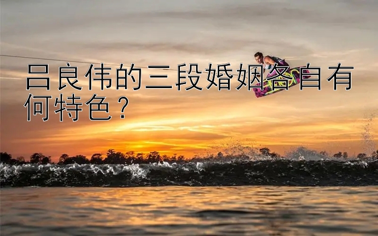 吕良伟的三段婚姻各自有何特色？