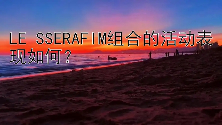 LE SSERAFIM组合的活动表现如何？