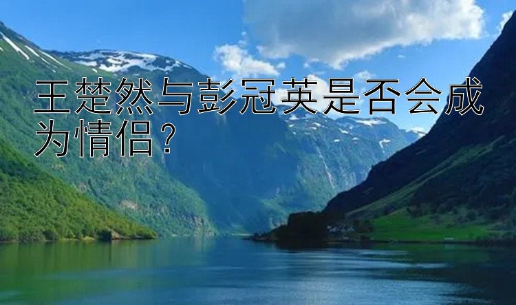 王楚然与彭冠英是否会成为情侣？