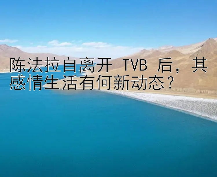 陈法拉自离开 TVB 后，其感情生活有何新动态？