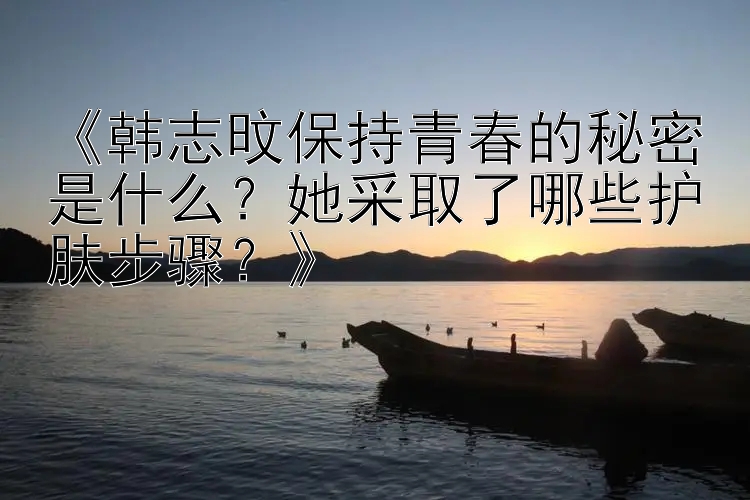 《韩志旼保持青春的秘密是什么？她采取了哪些护肤步骤？》