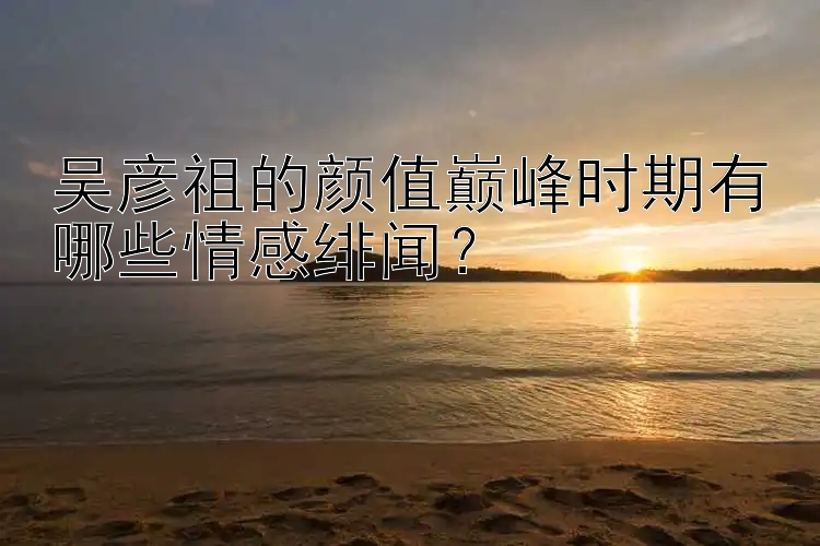 吴彦祖的颜值巅峰时期有哪些情感绯闻？