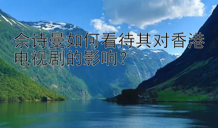 佘诗曼如何看待其对香港电视剧的影响？