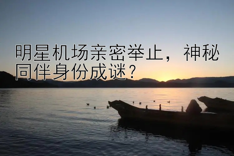 明星机场亲密举止，神秘同伴身份成谜？