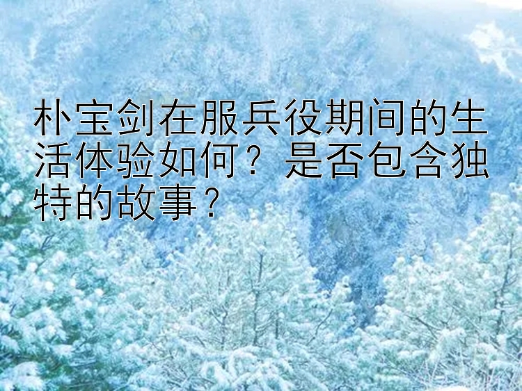 朴宝剑在服兵役期间的生活体验如何？是否包含独特的故事？