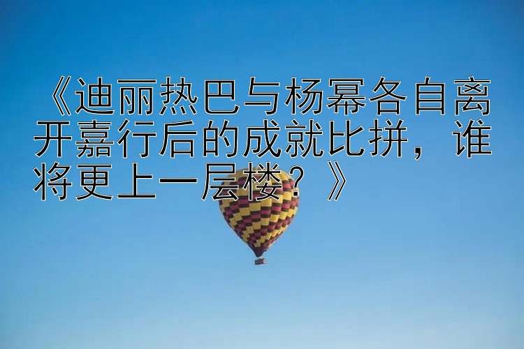 《迪丽热巴与杨幂各自离开嘉行后的成就比拼，谁将更上一层楼？》