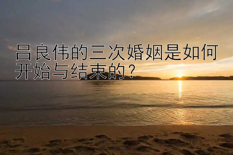 吕良伟的三次婚姻是如何开始与结束的？