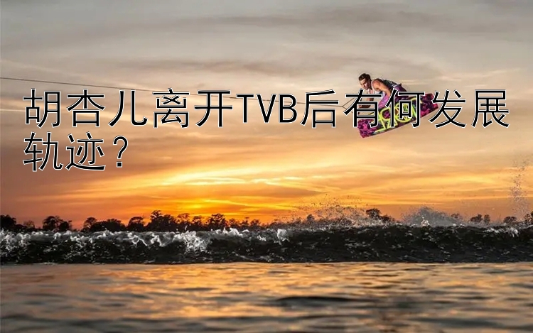 胡杏儿离开TVB后有何发展轨迹？