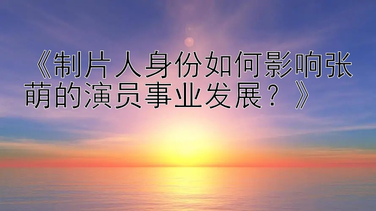 《制片人身份如何影响张萌的演员事业发展？》