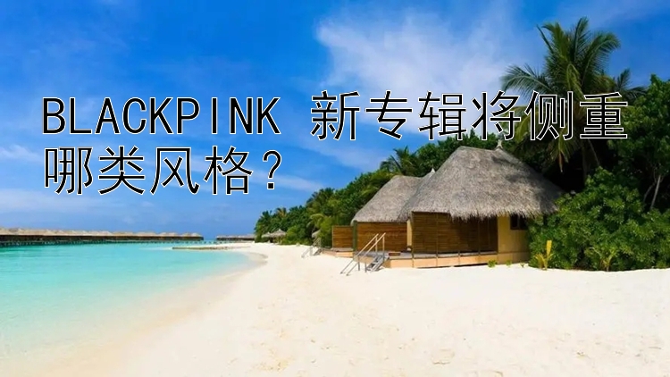 BLACKPINK 新专辑将侧重哪类风格？