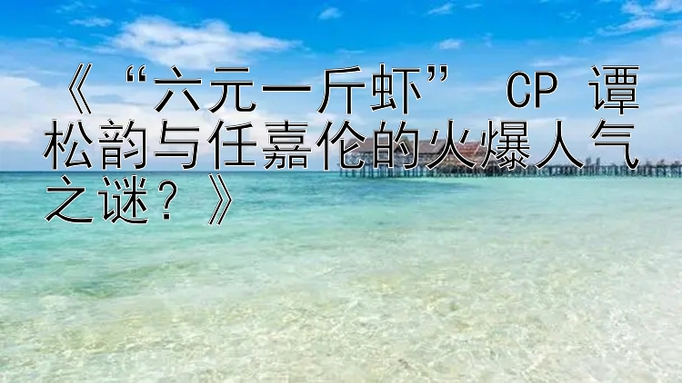 《“六元一斤虾” CP 谭松韵与任嘉伦的火爆人气之谜？》