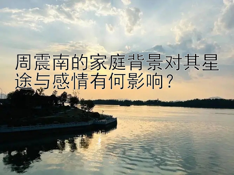 周震南的家庭背景对其星途与感情有何影响？