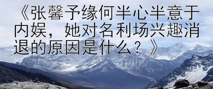 《张馨予缘何半心半意于内娱，她对名利场兴趣消退的原因是什么？》