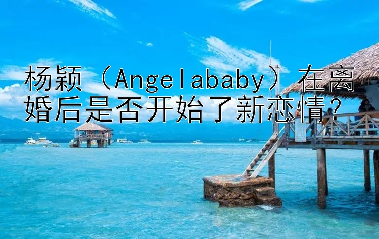 杨颖（Angelababy）在离婚后是否开始了新恋情？